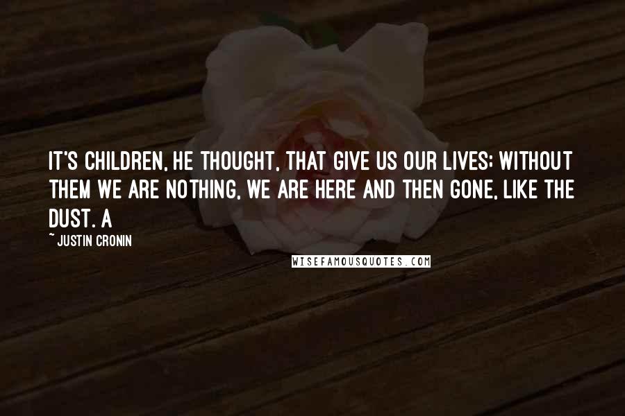 Justin Cronin Quotes: It's children, he thought, that give us our lives; without them we are nothing, we are here and then gone, like the dust. A