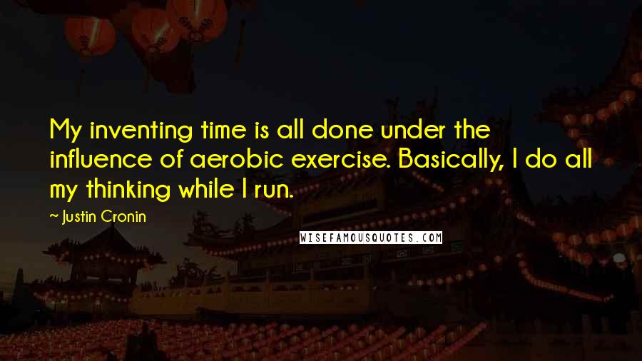 Justin Cronin Quotes: My inventing time is all done under the influence of aerobic exercise. Basically, I do all my thinking while I run.