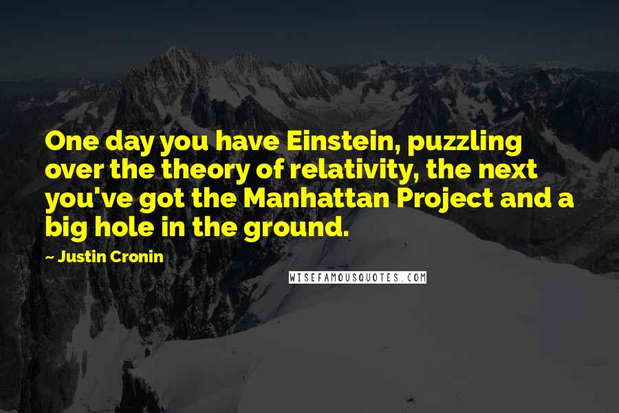 Justin Cronin Quotes: One day you have Einstein, puzzling over the theory of relativity, the next you've got the Manhattan Project and a big hole in the ground.