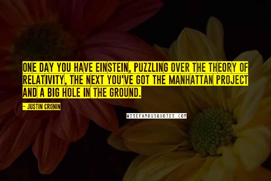 Justin Cronin Quotes: One day you have Einstein, puzzling over the theory of relativity, the next you've got the Manhattan Project and a big hole in the ground.