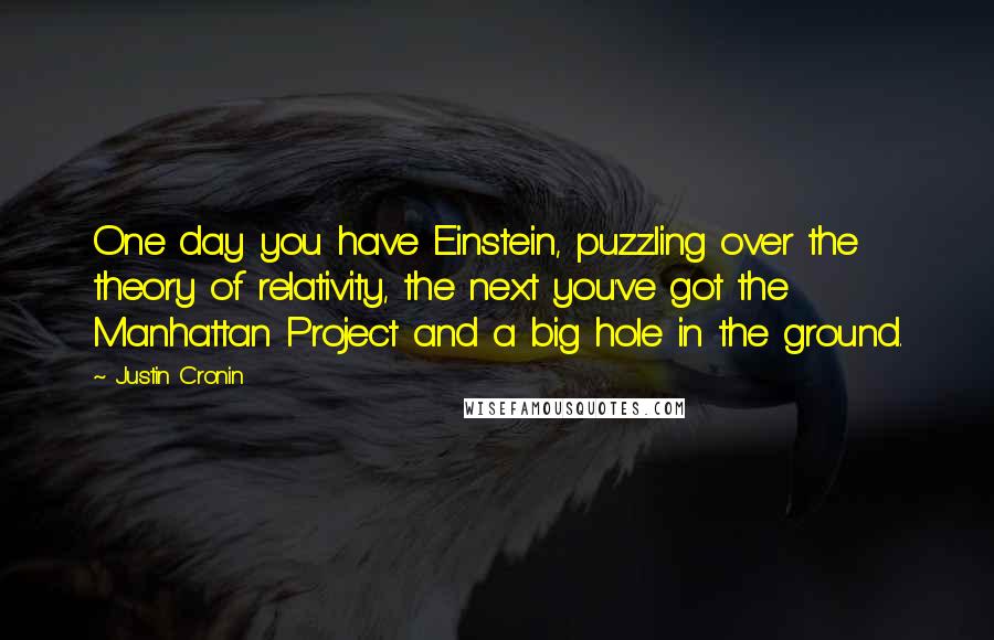 Justin Cronin Quotes: One day you have Einstein, puzzling over the theory of relativity, the next you've got the Manhattan Project and a big hole in the ground.