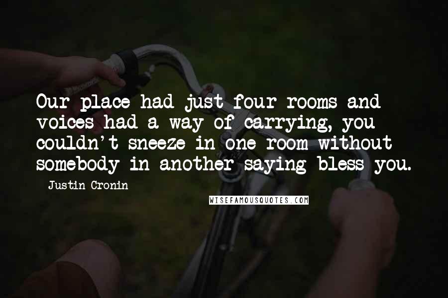 Justin Cronin Quotes: Our place had just four rooms and voices had a way of carrying, you couldn't sneeze in one room without somebody in another saying bless you.