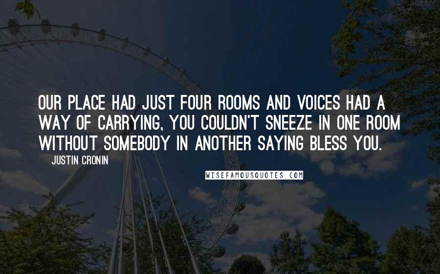 Justin Cronin Quotes: Our place had just four rooms and voices had a way of carrying, you couldn't sneeze in one room without somebody in another saying bless you.