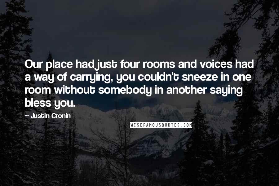 Justin Cronin Quotes: Our place had just four rooms and voices had a way of carrying, you couldn't sneeze in one room without somebody in another saying bless you.