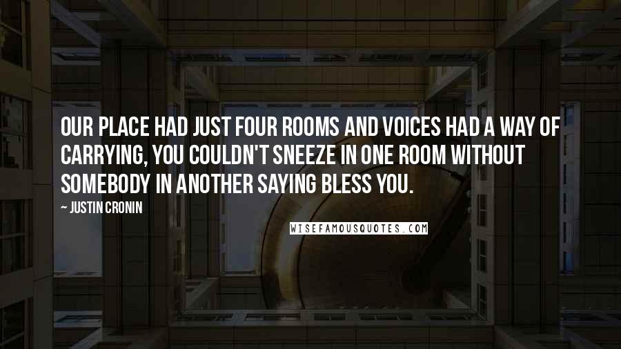 Justin Cronin Quotes: Our place had just four rooms and voices had a way of carrying, you couldn't sneeze in one room without somebody in another saying bless you.