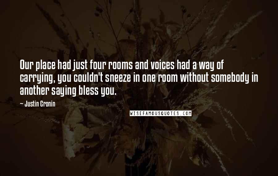 Justin Cronin Quotes: Our place had just four rooms and voices had a way of carrying, you couldn't sneeze in one room without somebody in another saying bless you.