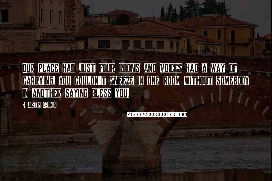 Justin Cronin Quotes: Our place had just four rooms and voices had a way of carrying, you couldn't sneeze in one room without somebody in another saying bless you.