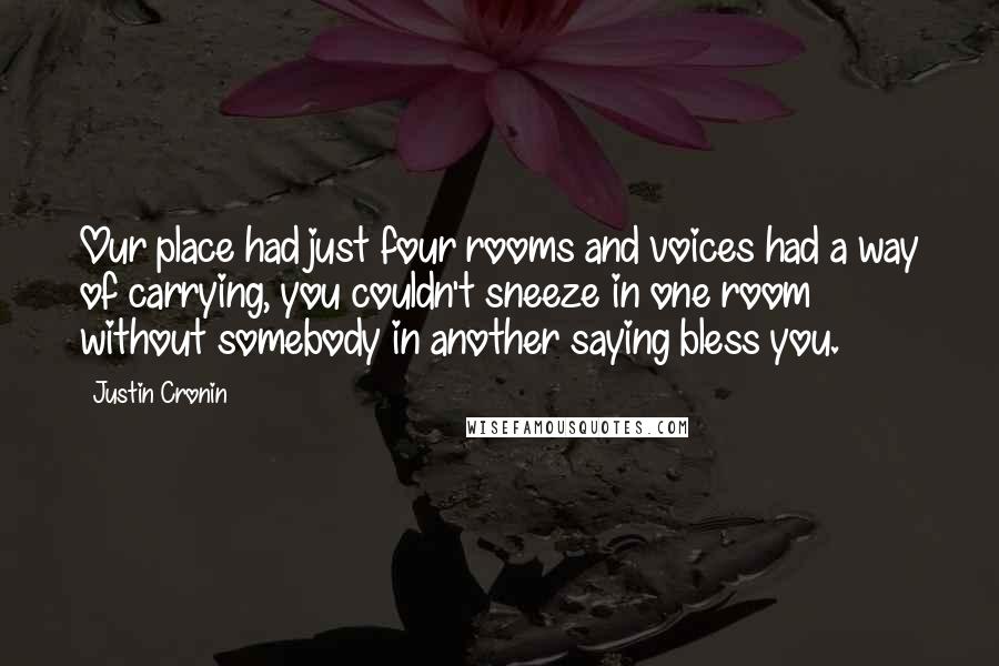 Justin Cronin Quotes: Our place had just four rooms and voices had a way of carrying, you couldn't sneeze in one room without somebody in another saying bless you.