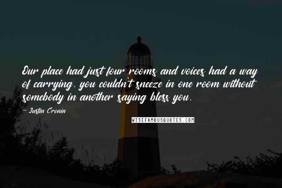 Justin Cronin Quotes: Our place had just four rooms and voices had a way of carrying, you couldn't sneeze in one room without somebody in another saying bless you.