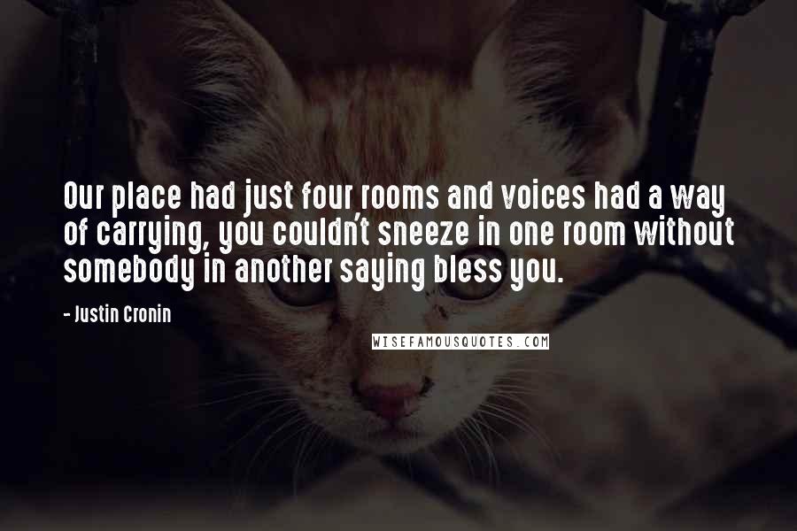 Justin Cronin Quotes: Our place had just four rooms and voices had a way of carrying, you couldn't sneeze in one room without somebody in another saying bless you.