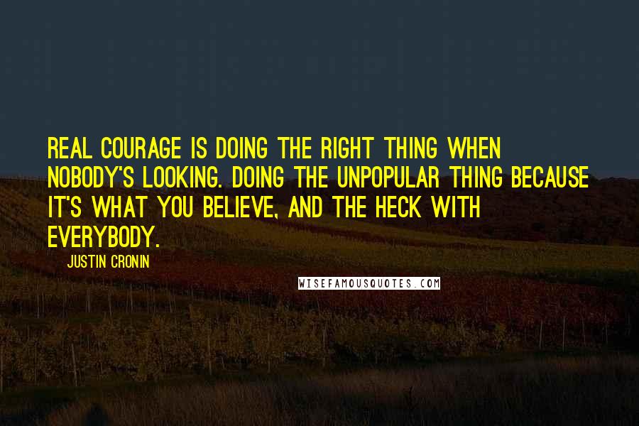 Justin Cronin Quotes: Real courage is doing the right thing when nobody's looking. Doing the unpopular thing because it's what you believe, and the heck with everybody.