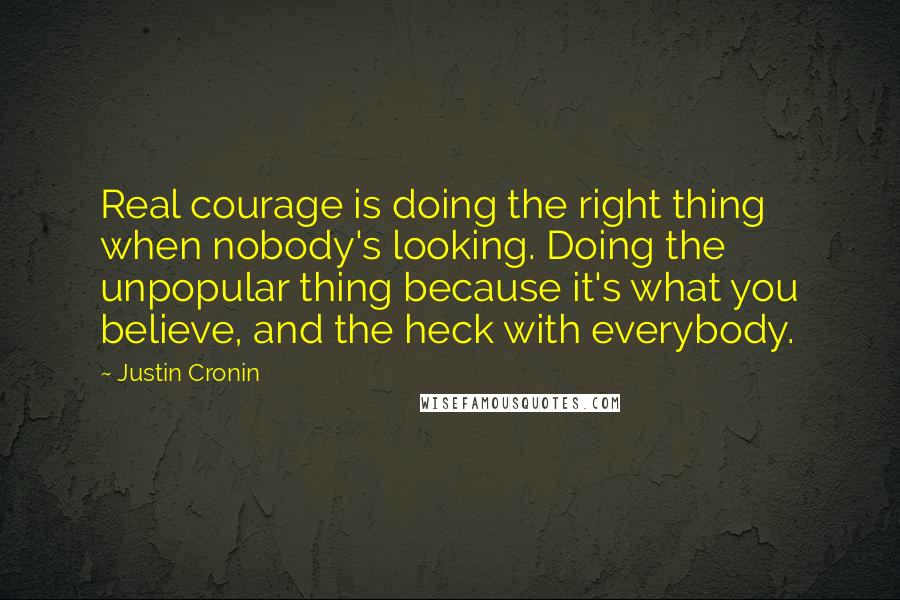 Justin Cronin Quotes: Real courage is doing the right thing when nobody's looking. Doing the unpopular thing because it's what you believe, and the heck with everybody.