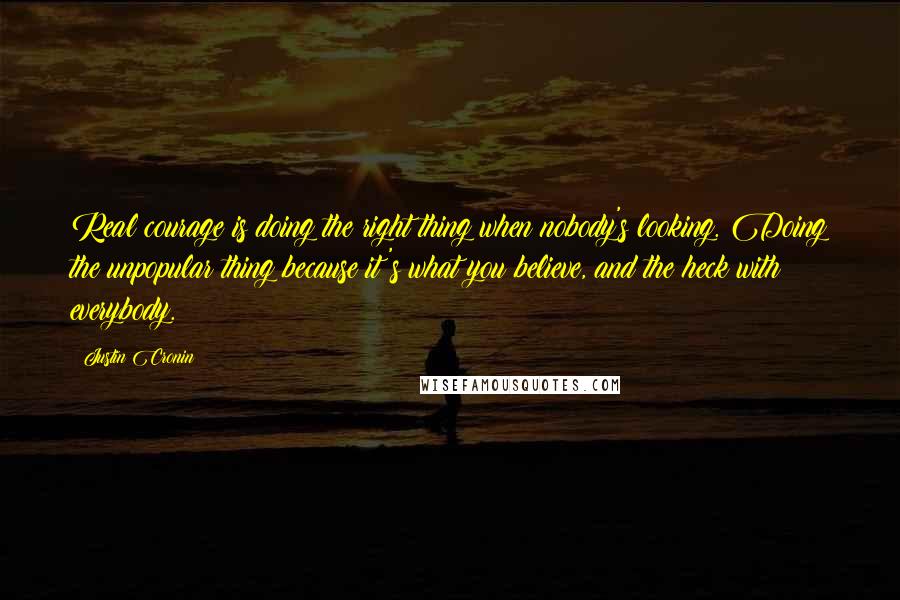 Justin Cronin Quotes: Real courage is doing the right thing when nobody's looking. Doing the unpopular thing because it's what you believe, and the heck with everybody.