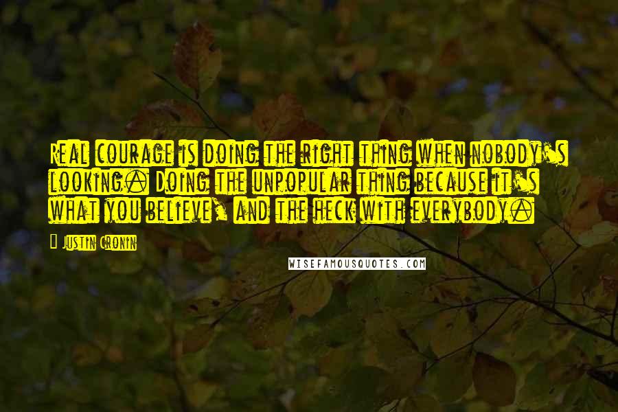 Justin Cronin Quotes: Real courage is doing the right thing when nobody's looking. Doing the unpopular thing because it's what you believe, and the heck with everybody.