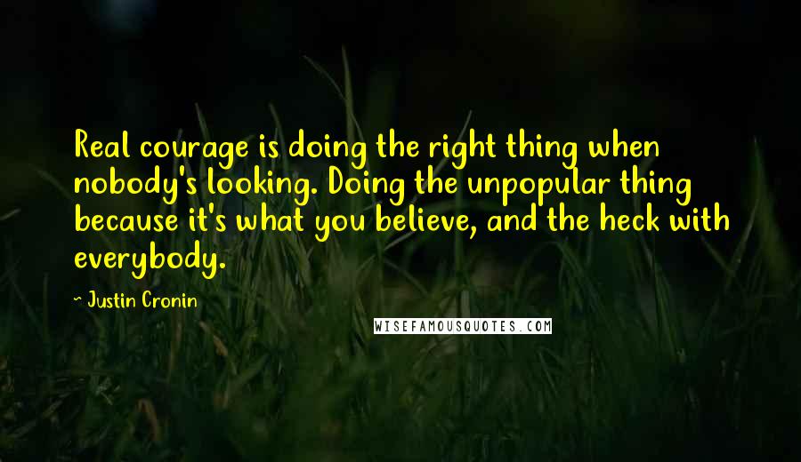 Justin Cronin Quotes: Real courage is doing the right thing when nobody's looking. Doing the unpopular thing because it's what you believe, and the heck with everybody.