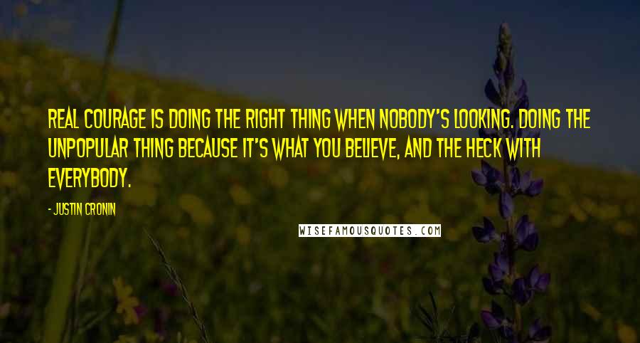 Justin Cronin Quotes: Real courage is doing the right thing when nobody's looking. Doing the unpopular thing because it's what you believe, and the heck with everybody.