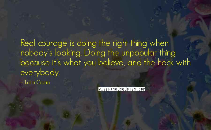 Justin Cronin Quotes: Real courage is doing the right thing when nobody's looking. Doing the unpopular thing because it's what you believe, and the heck with everybody.