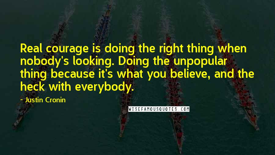 Justin Cronin Quotes: Real courage is doing the right thing when nobody's looking. Doing the unpopular thing because it's what you believe, and the heck with everybody.