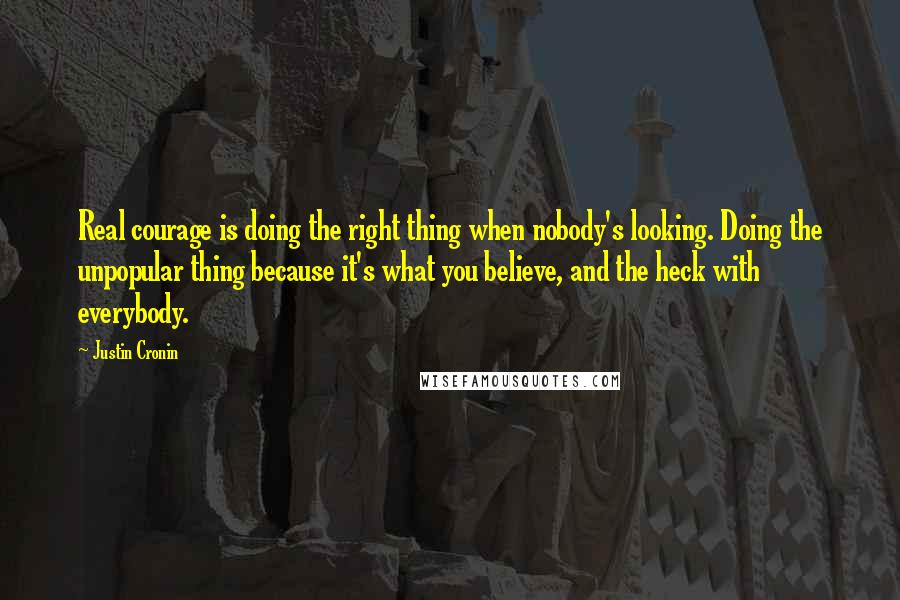 Justin Cronin Quotes: Real courage is doing the right thing when nobody's looking. Doing the unpopular thing because it's what you believe, and the heck with everybody.