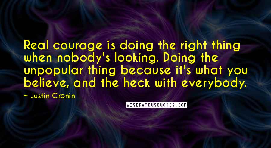 Justin Cronin Quotes: Real courage is doing the right thing when nobody's looking. Doing the unpopular thing because it's what you believe, and the heck with everybody.