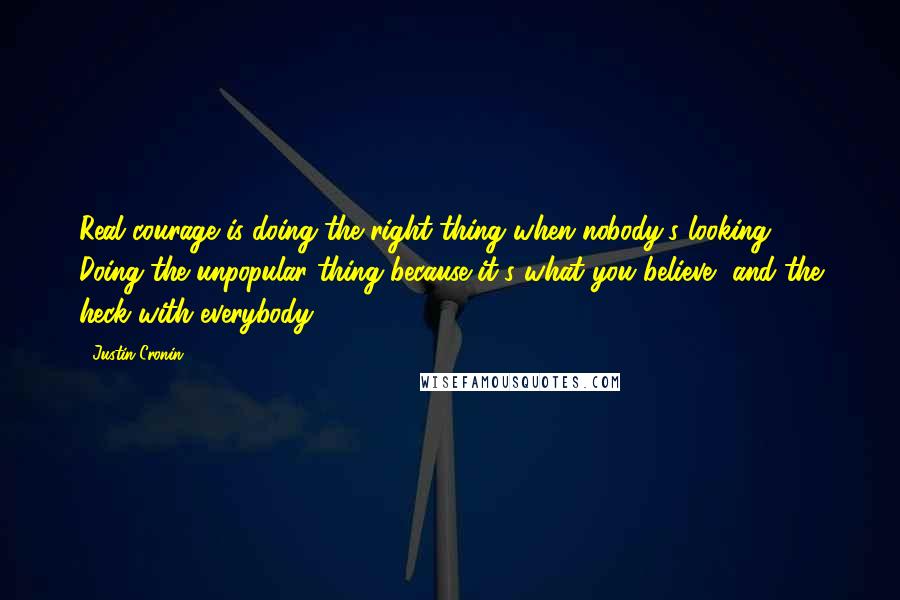 Justin Cronin Quotes: Real courage is doing the right thing when nobody's looking. Doing the unpopular thing because it's what you believe, and the heck with everybody.