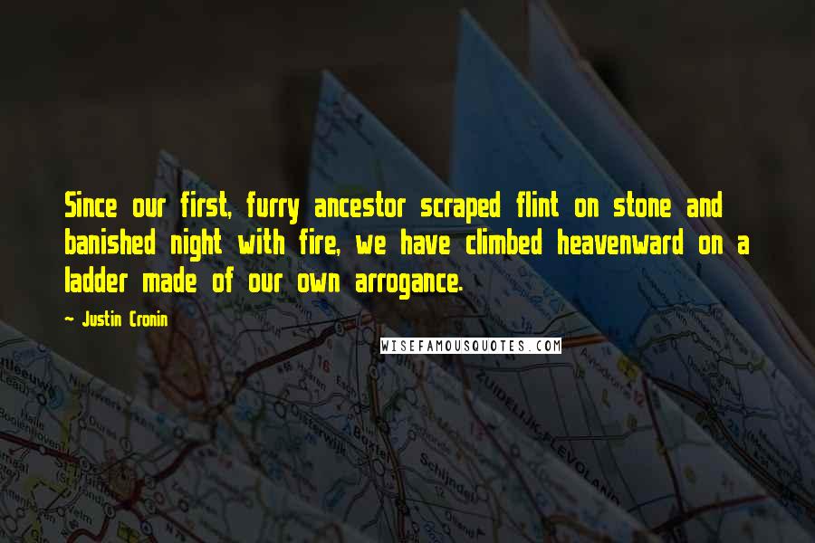 Justin Cronin Quotes: Since our first, furry ancestor scraped flint on stone and banished night with fire, we have climbed heavenward on a ladder made of our own arrogance.