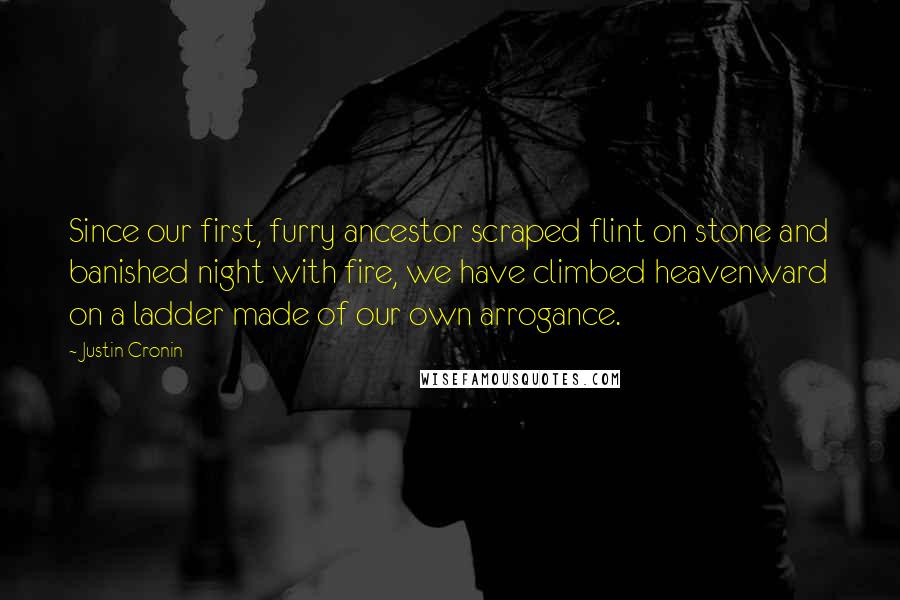 Justin Cronin Quotes: Since our first, furry ancestor scraped flint on stone and banished night with fire, we have climbed heavenward on a ladder made of our own arrogance.