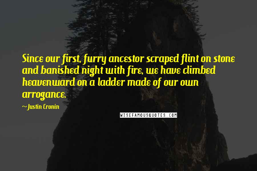 Justin Cronin Quotes: Since our first, furry ancestor scraped flint on stone and banished night with fire, we have climbed heavenward on a ladder made of our own arrogance.