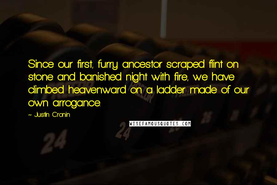 Justin Cronin Quotes: Since our first, furry ancestor scraped flint on stone and banished night with fire, we have climbed heavenward on a ladder made of our own arrogance.