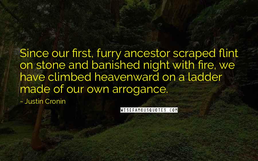 Justin Cronin Quotes: Since our first, furry ancestor scraped flint on stone and banished night with fire, we have climbed heavenward on a ladder made of our own arrogance.