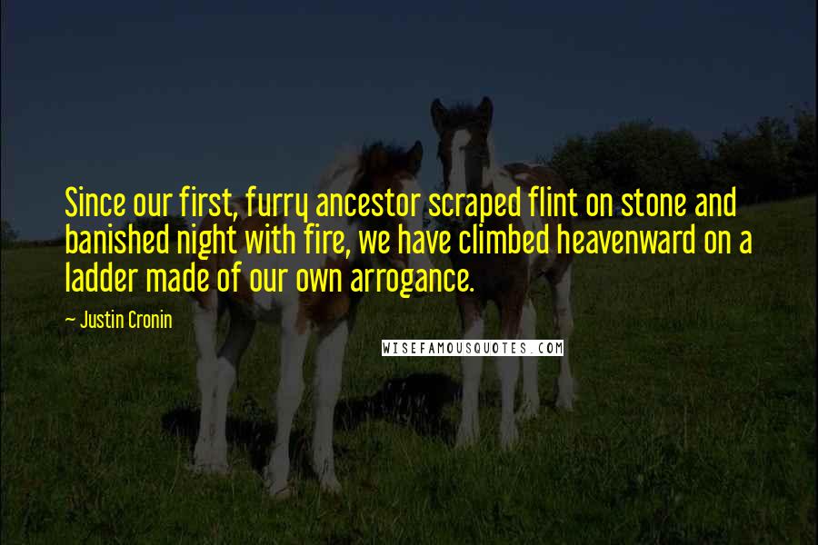 Justin Cronin Quotes: Since our first, furry ancestor scraped flint on stone and banished night with fire, we have climbed heavenward on a ladder made of our own arrogance.