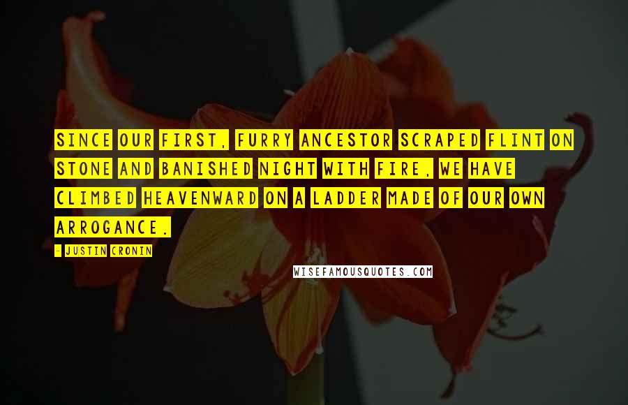 Justin Cronin Quotes: Since our first, furry ancestor scraped flint on stone and banished night with fire, we have climbed heavenward on a ladder made of our own arrogance.