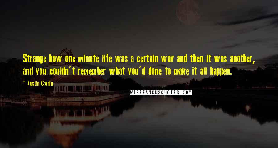 Justin Cronin Quotes: Strange how one minute life was a certain way and then it was another, and you couldn't remember what you'd done to make it all happen.