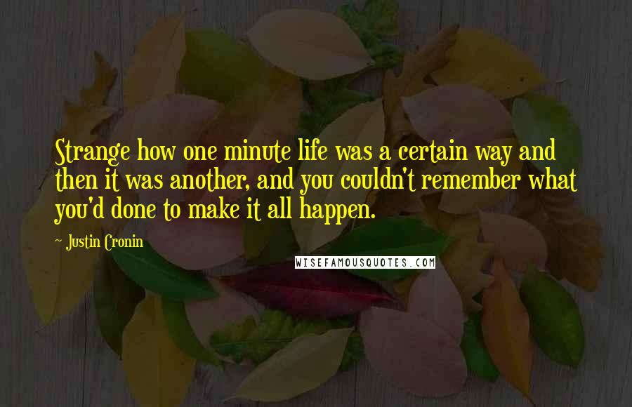 Justin Cronin Quotes: Strange how one minute life was a certain way and then it was another, and you couldn't remember what you'd done to make it all happen.