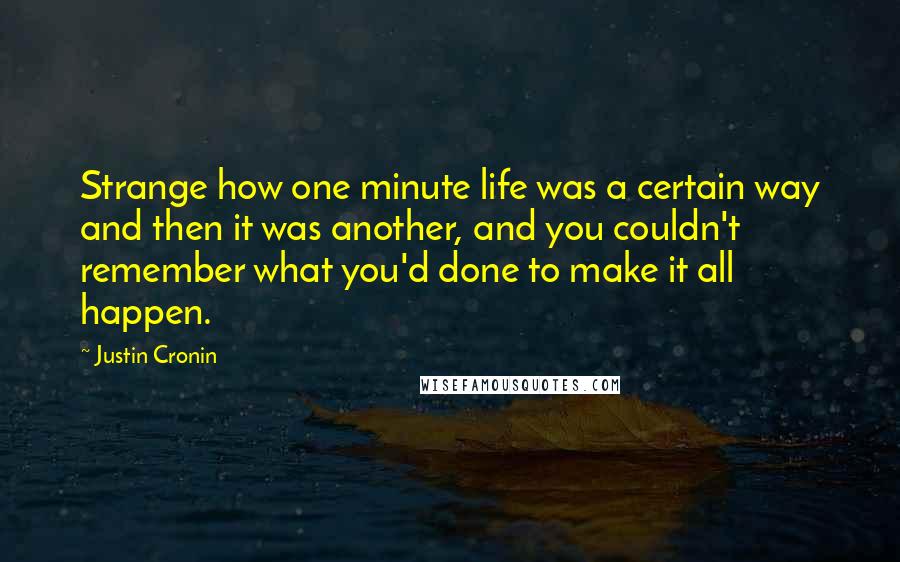 Justin Cronin Quotes: Strange how one minute life was a certain way and then it was another, and you couldn't remember what you'd done to make it all happen.