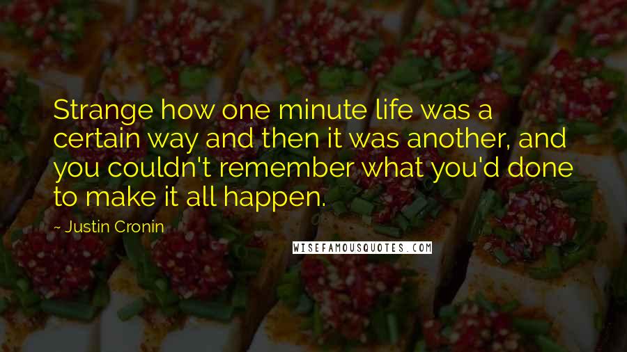 Justin Cronin Quotes: Strange how one minute life was a certain way and then it was another, and you couldn't remember what you'd done to make it all happen.