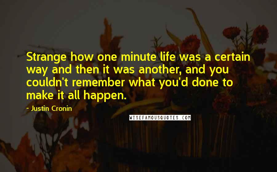 Justin Cronin Quotes: Strange how one minute life was a certain way and then it was another, and you couldn't remember what you'd done to make it all happen.