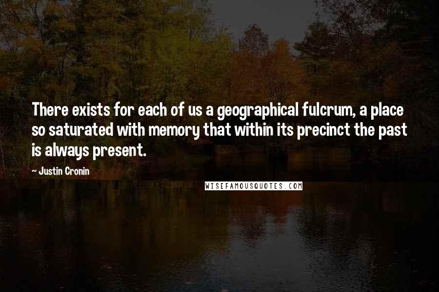 Justin Cronin Quotes: There exists for each of us a geographical fulcrum, a place so saturated with memory that within its precinct the past is always present.