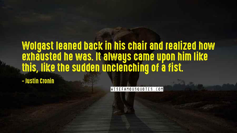 Justin Cronin Quotes: Wolgast leaned back in his chair and realized how exhausted he was. It always came upon him like this, like the sudden unclenching of a fist.