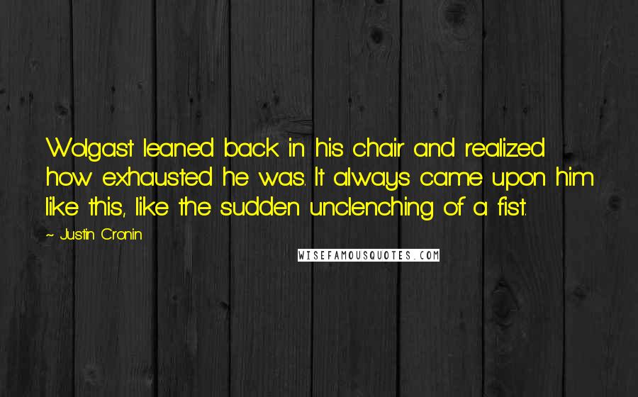Justin Cronin Quotes: Wolgast leaned back in his chair and realized how exhausted he was. It always came upon him like this, like the sudden unclenching of a fist.