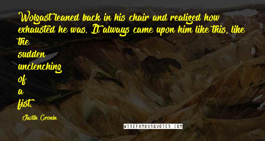 Justin Cronin Quotes: Wolgast leaned back in his chair and realized how exhausted he was. It always came upon him like this, like the sudden unclenching of a fist.