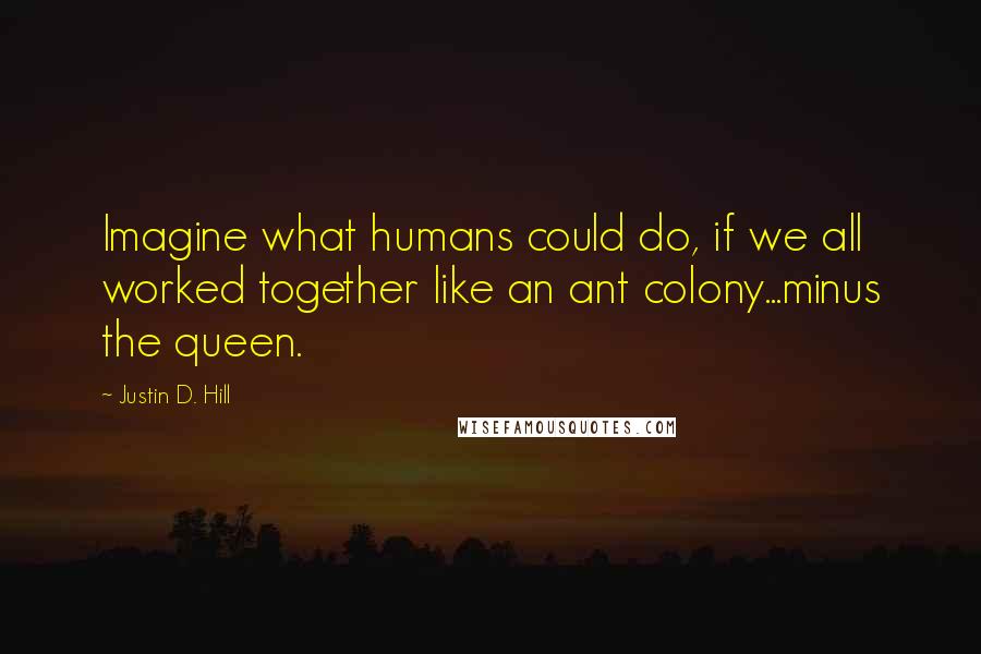Justin D. Hill Quotes: Imagine what humans could do, if we all worked together like an ant colony...minus the queen.
