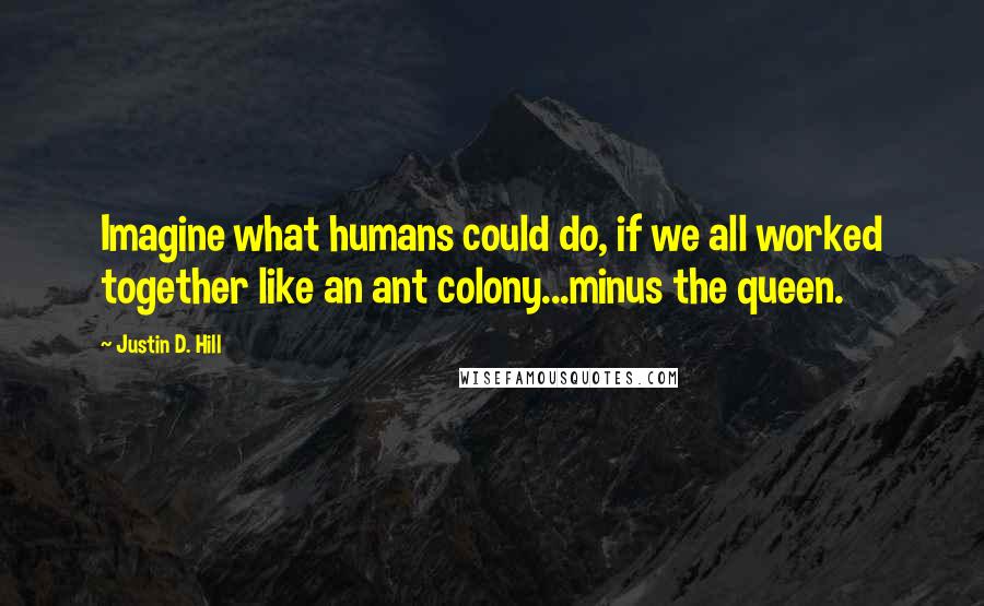 Justin D. Hill Quotes: Imagine what humans could do, if we all worked together like an ant colony...minus the queen.