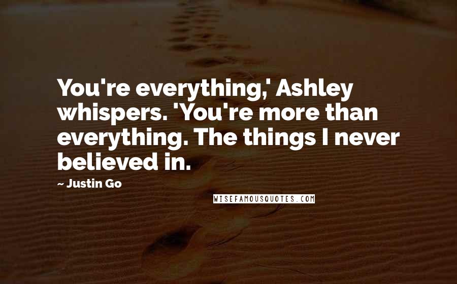 Justin Go Quotes: You're everything,' Ashley whispers. 'You're more than everything. The things I never believed in.