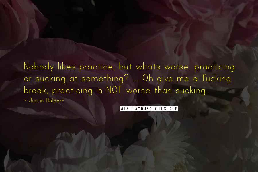 Justin Halpern Quotes: Nobody likes practice, but whats worse: practicing or sucking at something? ... Oh give me a fucking break, practicing is NOT worse than sucking.