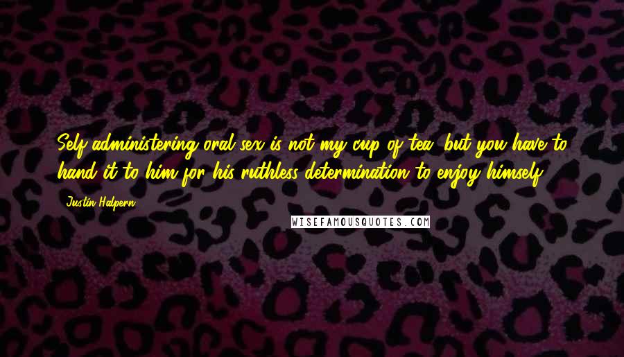 Justin Halpern Quotes: Self-administering oral sex is not my cup of tea, but you have to hand it to him for his ruthless determination to enjoy himself.