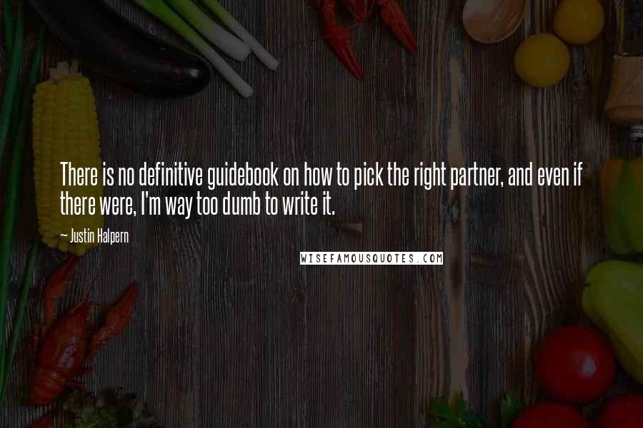 Justin Halpern Quotes: There is no definitive guidebook on how to pick the right partner, and even if there were, I'm way too dumb to write it.