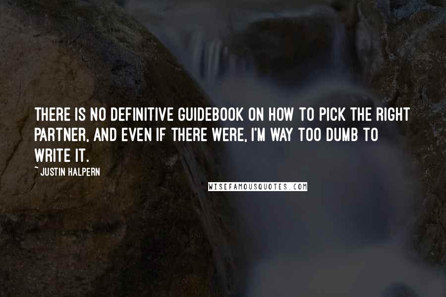 Justin Halpern Quotes: There is no definitive guidebook on how to pick the right partner, and even if there were, I'm way too dumb to write it.