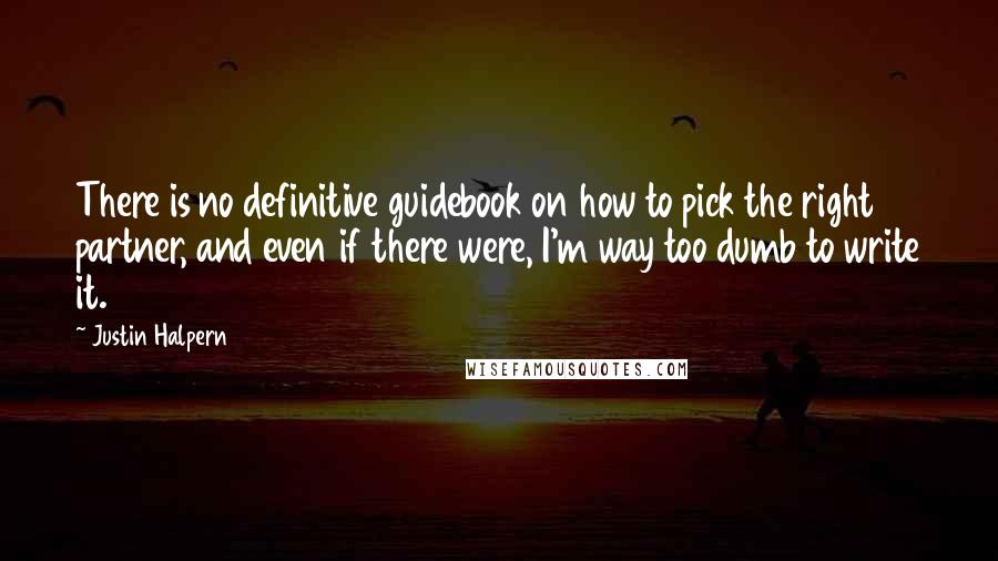 Justin Halpern Quotes: There is no definitive guidebook on how to pick the right partner, and even if there were, I'm way too dumb to write it.