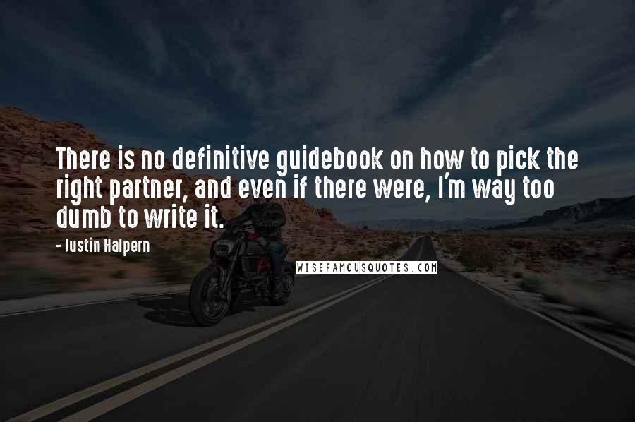 Justin Halpern Quotes: There is no definitive guidebook on how to pick the right partner, and even if there were, I'm way too dumb to write it.